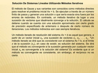Solución De Sistemas Lineales Utilizando Métodos Iterativos
El método de Gauss y sus variantes son conocidos como métodos directos
para resolver el problema inicial Ax = b. Se ejecutan a través de un número
finito de pasos y generan una solución x que sería exacta sino fuera por los
errores de redondeo. En contraste, un método iterativo da lugar a una
sucesión de vectores que idealmente converge a la solución. El cálculo se
detiene cuando se cuenta con una solución aproximada con cierto grado
de precisión especificado de antemano o después de cierto número de
iteraciones. Los métodos indirectos son casi siempre iterativos.
Un método iterado de resolución del sistema Ax = b es aquel que genera, a
partir de un vector inicial x0, una sucesión de vectores x1, x2, . . . xn.. "Un
método iterado se dirá que es consistente con el sistema Ax = b, si el límite
x de la sucesión (xn), en caso de existir, es solución del sistema. Se dirá
que el método es convergente si la sucesión generada por cualquier vector
inicial x0 es convergente a la solución del sistema".Es evidente que si un
método es convergente es consistente, sin embargo, el recíproco no es
cierto
 