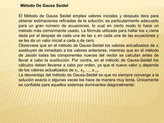 Método De Gauss Seidel
El Método de Gauss Seidel emplea valores iniciales y después itera para
obtener estimaciones refinadas de la solución; es particularmente adecuado
para un gran número de ecuaciones, lo cual en cierto modo lo hace un
método más comúnmente usado. La fórmula utilizada para hallar los xi viene
dada por el despeje de cada una de las xi en cada una de las ecuaciones y
se les da un valor inicial a cada xi de cero.
Observase que en el método de Gauss-Seidel los valores actualizados de xi
sustituyen de inmediato a los valores anteriores, mientras que en el método
de Jacobi todas las componentes nuevas del vector se calculan antes de
llevar a cabo la sustitución. Por contra, en el método de Gauss-Seidel los
cálculos deben llevarse a cabo por orden, ya que el nuevo valor xi depende
de los valores actualizados de x1, x2, ..., x i-1.
La desventaja del método de Gauss-Seidel es que no siempre converge a la
solución exacta o algunas veces los hace de manera muy lenta. Únicamente
es confiable para aquellos sistemas dominantes diagonalmente.
 