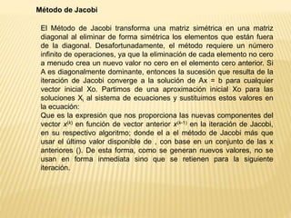 Método de Jacobi
El Método de Jacobi transforma una matriz simétrica en una matriz
diagonal al eliminar de forma simétrica los elementos que están fuera
de la diagonal. Desafortunadamente, el método requiere un número
infinito de operaciones, ya que la eliminación de cada elemento no cero
a menudo crea un nuevo valor no cero en el elemento cero anterior. Si
A es diagonalmente dominante, entonces la sucesión que resulta de la
iteración de Jacobi converge a la solución de Ax = b para cualquier
vector inicial Xo. Partimos de una aproximación inicial Xo para las
soluciones Xi al sistema de ecuaciones y sustituimos estos valores en
la ecuación:
Que es la expresión que nos proporciona las nuevas componentes del
vector x(k) en función de vector anterior x(k-1) en la iteración de Jacobi,
en su respectivo algoritmo; donde el a el método de Jacobi más que
usar el último valor disponible de , con base en un conjunto de las x
anteriores (). De esta forma, como se generan nuevos valores, no se
usan en forma inmediata sino que se retienen para la siguiente
iteración.
 