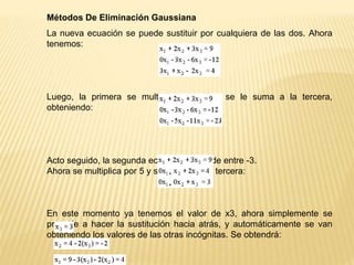 Métodos De Eliminación Gaussiana
La nueva ecuación se puede sustituir por cualquiera de las dos. Ahora
tenemos:
Luego, la primera se multiplica por -3 y se le suma a la tercera,
obteniendo:
Acto seguido, la segunda ecuación se divide entre -3.
Ahora se multiplica por 5 y se le suma a la tercera:
En este momento ya tenemos el valor de x3, ahora simplemente se
procede a hacer la sustitución hacia atrás, y automáticamente se van
obteniendo los valores de las otras incógnitas. Se obtendrá:
 