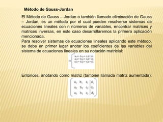 Método de Gauss-Jordan
El Método de Gauss – Jordan o también llamado eliminación de Gauss
– Jordan, es un método por el cual pueden resolverse sistemas de
ecuaciones lineales con n números de variables, encontrar matrices y
matrices inversas, en este caso desarrollaremos la primera aplicación
mencionada.
Para resolver sistemas de ecuaciones lineales aplicando este método,
se debe en primer lugar anotar los coeficientes de las variables del
sistema de ecuaciones lineales en su notación matricial:
Entonces, anotando como matriz (también llamada matriz aumentada):
 