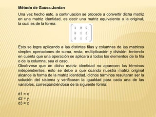 Método de Gauss-Jordan
Una vez hecho esto, a continuación se procede a convertir dicha matriz
en una matriz identidad, es decir una matriz equivalente a la original,
la cual es de la forma:
Esto se logra aplicando a las distintas filas y columnas de las matrices
simples operaciones de suma, resta, multiplicación y división; teniendo
en cuenta que una operación se aplicara a todos los elementos de la fila
o de la columna, sea el caso.
Obsérvese que en dicha matriz identidad no aparecen los términos
independientes, esto se debe a que cuando nuestra matriz original
alcance la forma de la matriz identidad, dichos términos resultaran ser la
solución del sistema y verificaran la igualdad para cada una de las
variables, correspondiéndose de la siguiente forma:
d1 = x
d2 = y
d3 = z
 