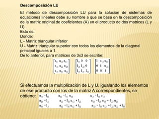 Descomposición LU
El método de descomposición LU para la solución de sistemas de
ecuaciones lineales debe su nombre a que se basa en la descomposición
de la matriz original de coeficientes (A) en el producto de dos matrices (L y
U).
Esto es:
Donde:
L - Matriz triangular inferior
U - Matriz triangular superior con todos los elementos de la diagonal
principal iguales a 1.
De lo anterior, para matrices de 3x3 se escribe:
Si efectuamos la multiplicación de L y U, igualando los elementos
de ese producto con los de la matriz A correspondientes, se
obtiene:
 