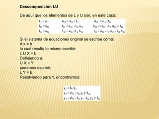 Descomposición LU
De aquí que los elementos de L y U son, en este caso:
Si el sistema de ecuaciones original se escribe como:
A x = b
lo cual resulta lo mismo escribir:
L U X = b
Definiendo a:
U X = Y
podemos escribir:
L Y = b
Resolviendo para Y, encontramos:
 
