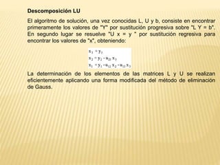 Descomposición LU
El algoritmo de solución, una vez conocidas L, U y b, consiste en encontrar
primeramente los valores de "Y" por sustitución progresiva sobre "L Y = b".
En segundo lugar se resuelve "U x = y " por sustitución regresiva para
encontrar los valores de "x", obteniendo:
La determinación de los elementos de las matrices L y U se realizan
eficientemente aplicando una forma modificada del método de eliminación
de Gauss.
 