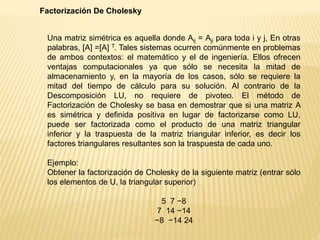 Factorización De Cholesky
Una matriz simétrica es aquella donde Aij = Aji para toda i y j, En otras
palabras, [A] =[A] T. Tales sistemas ocurren comúnmente en problemas
de ambos contextos: el matemático y el de ingeniería. Ellos ofrecen
ventajas computacionales ya que sólo se necesita la mitad de
almacenamiento y, en la mayoría de los casos, sólo se requiere la
mitad del tiempo de cálculo para su solución. Al contrario de la
Descomposición LU, no requiere de pivoteo. El método de
Factorización de Cholesky se basa en demostrar que si una matriz A
es simétrica y definida positiva en lugar de factorizarse como LU,
puede ser factorizada como el producto de una matriz triangular
inferior y la traspuesta de la matriz triangular inferior, es decir los
factores triangulares resultantes son la traspuesta de cada uno.
Ejemplo:
Obtener la factorización de Cholesky de la siguiente matriz (entrar sólo
los elementos de U, la triangular superior)
5 7 −8
7 14 −14
−8 −14 24
 