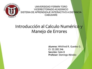 Introducción al Calculo Numérico y
Manejo de Errores
UNIVERSIDAD FERMÍN TORO
VICERECTORADO ACADÉMICO
SISTEMA DE APRENDIZAJE INTERACTIVO A DISTANCIA
CABUDARE
Alumno: Whilfred R. Guedez G.
CI: 22.202.546
Sección: SAIA-B
Profesor: Domingo Méndez
 