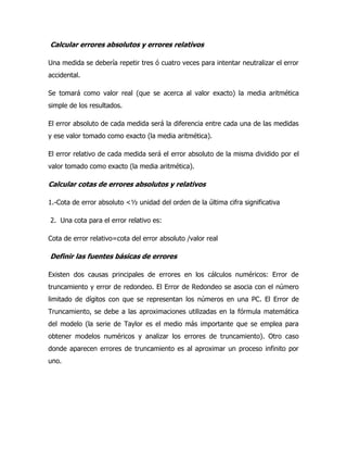 Calcular errores absolutos y errores relativos

Una medida se debería repetir tres ó cuatro veces para intentar neutralizar el error
accidental.

Se tomará como valor real (que se acerca al valor exacto) la media aritmética
simple de los resultados.

El error absoluto de cada medida será la diferencia entre cada una de las medidas
y ese valor tomado como exacto (la media aritmética).

El error relativo de cada medida será el error absoluto de la misma dividido por el
valor tomado como exacto (la media aritmética).

Calcular cotas de errores absolutos y relativos

1.-Cota de error absoluto <½ unidad del orden de la última cifra significativa

2. Una cota para el error relativo es:

Cota de error relativo=cota del error absoluto /valor real

Definir las fuentes básicas de errores

Existen dos causas principales de errores en los cálculos numéricos: Error de
truncamiento y error de redondeo. El Error de Redondeo se asocia con el número
limitado de dígitos con que se representan los números en una PC. El Error de
Truncamiento, se debe a las aproximaciones utilizadas en la fórmula matemática
del modelo (la serie de Taylor es el medio más importante que se emplea para
obtener modelos numéricos y analizar los errores de truncamiento). Otro caso
donde aparecen errores de truncamiento es al aproximar un proceso infinito por
uno.
 
