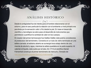 ANÁLISIS HISTÓRICODesde la antigüedad fue de interés para el hombre relacionarse con el entorno, para el caso particular la relación con el ambiente a nivel primario era percibida por la sensación calor o frio desde la piel. En base al desarrollo científico y tecnológico se abre paso al desarrollo de instrumentos que permitieran cuantificar la cantidad de calor en los cuerpos.El creador del primer termoscopio fue Galileo Galilei; éste podría considerarse el predecesor del termómetro. Consistía en un tubo de vidrio terminado en una esfera cerrada; el extremo abierto se sumergía boca abajo dentro de una mezcla de alcohol y agua, mientras la esfera quedaba en la parte superior. Al calentar el líquido, éste subía por el tubo. En 1714 el científico Daniel Fahrenheit construyo el primer termómetro de mercurio. (Tomado de: http://es.wikipedia.org/wiki/Term%C3%B3metro)
