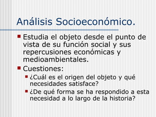 Análisis Socioeconómico.
 Estudia el objeto desde el punto de
vista de su función social y sus
repercusiones económicas y
medioambientales.
 Cuestiones:
 ¿Cuál es el origen del objeto y qué
necesidades satisface?
 ¿De qué forma se ha respondido a esta
necesidad a lo largo de la historia?
 