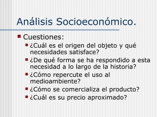 Análisis Socioeconómico.
 Cuestiones:
 ¿Cuál es el origen del objeto y qué
necesidades satisface?
 ¿De qué forma se ha respondido a esta
necesidad a lo largo de la historia?
 ¿Cómo repercute el uso al
medioambiente?
 ¿Cómo se comercializa el producto?
 ¿Cuál es su precio aproximado?
 