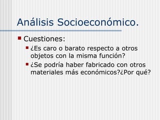 Análisis Socioeconómico.
 Cuestiones:
 ¿Es caro o barato respecto a otros
objetos con la misma función?
 ¿Se podría haber fabricado con otros
materiales más económicos?¿Por qué?
 