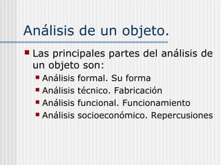 Análisis de un objeto.
 Las principales partes del análisis de
un objeto son:
 Análisis formal. Su forma
 Análisis técnico. Fabricación
 Análisis funcional. Funcionamiento
 Análisis socioeconómico. Repercusiones
 