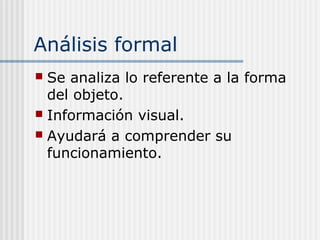 Análisis formal
 Se analiza lo referente a la forma
del objeto.
 Información visual.
 Ayudará a comprender su
funcionamiento.
 