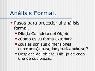 Análisis Formal.
 Pasos para proceder al análisis
formal.
 Dibujo Completo del Objeto
 ¿Cómo es su forma exterior?
 ¿cuáles son sus dimensiones
exteriores(altura, longitud, anchura)?
 Despiece del objeto. Dibujo de cada
una de sus piezas.
 