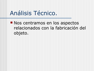 Análisis Técnico.
 Nos centramos en los aspectos
relacionados con la fabricación del
objeto.
 
