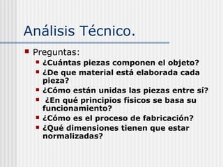 Análisis Técnico.
 Preguntas:
 ¿Cuántas piezas componen el objeto?
 ¿De que material está elaborada cada
pieza?
 ¿Cómo están unidas las piezas entre sí?
 ¿En qué principios físicos se basa su
funcionamiento?
 ¿Cómo es el proceso de fabricación?
 ¿Qué dimensiones tienen que estar
normalizadas?
 