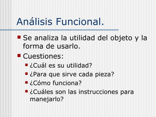 Análisis Funcional.
 Se analiza la utilidad del objeto y la
forma de usarlo.
 Cuestiones:
 ¿Cuál es su utilidad?
 ¿Para que sirve cada pieza?
 ¿Cómo funciona?
 ¿Cuáles son las instrucciones para
manejarlo?
 