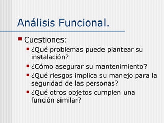Análisis Funcional.
 Cuestiones:
 ¿Qué problemas puede plantear su
instalación?
 ¿Cómo asegurar su mantenimiento?
 ¿Qué riesgos implica su manejo para la
seguridad de las personas?
 ¿Qué otros objetos cumplen una
función similar?
 