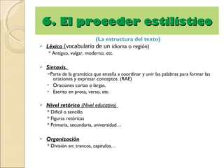 6. El proceder estilístico
                      (La estructura del texto)
 Léxico (vocabulario de un idioma o región)
     * Antiguo, vulgar, moderno, etc.

   Sintaxis.
    ~Parte de la gramática que enseña a coordinar y unir las palabras para formar las
      oraciones y expresar conceptos. (RAE)
    • Oraciones cortas o largas.
    • Escrito en prosa, verso, etc.

   Nivel retórico (Nivel educativo)
    * Difícil o sencillo
    * Figuras retóricas
    * Primaria, secundaria, universidad…

   Organización
    * División en: trancos, capítulos…
 