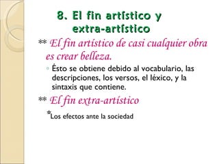 8. El fin artístico y
       extra-artístico
** El fin artístico de casi cualquier obra
 es crear belleza.
 ◦ Ésto se obtiene debido al vocabulario, las
   descripciones, los versos, el léxico, y la
   sintaxis que contiene.
** El fin extra-artístico
 *Los efectos ante la sociedad
 