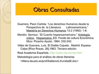 Obras Consultadas

Guerrero, Peon Carlota. “Los derechos Humanos desde la
        Perspectiva de la Literatura      Latinoamericana.”
        Maestría en Derechos Humanos 13.2 (1992): 1-8.
Mentón, Semour. “El Cuento hispanoamericano.” Antología
        critico- Hispanoaica. ED. Fondo de cultura Económica.
        Mico: Picacho Ajusto, 1964. 232-242.
Vélez de Guevara, Luís. El Diablo Cojuelo. Madrid: Espasa-
  Calpe [Ríos Rosas, 26],1963. Tercera edición.
Real Academia Española. http://www.rae.es/rae.html
Metodología para el análisis de obras literarias
  <littera.deusto.es/prof/iballano/Lit/unidad6.doc>
 