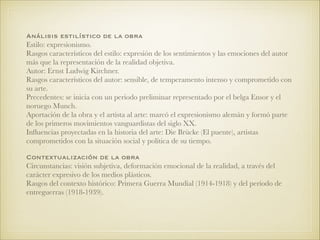 Análisis estilístico de la obra
Estilo: expresionismo.
Rasgos característicos del estilo: expresión de los sentimientos y las emociones del autor
más que la representación de la realidad objetiva.
Autor: Ernst Ludwig Kirchner.
Rasgos característicos del autor: sensible, de temperamento intenso y comprometido con
su arte.
Precedentes: se inicia con un periodo preliminar representado por el belga Ensor y el
noruego Munch.
Aportación de la obra y el artista al arte: marcó el expresionismo alemán y formó parte
de los primeros movimientos vanguardistas del siglo XX.
Inﬂuencias proyectadas en la historia del arte: Die Brücke (El puente), artistas
comprometidos con la situación social y política de su tiempo.
!
Contextualización de la obra
Circunstancias: visión subjetiva, deformación emocional de la realidad, a través del
carácter expresivo de los medios plásticos.
Rasgos del contexto histórico: Primera Guerra Mundial (1914-1918) y del período de
entreguerras (1918-1939).
!!
 