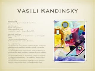 Vasili Kandinsky
Descripción
Observación: representación de diversas formas.
!
Identificación
Tipo de obra: pictórica.
Título: Amarillo, rojo y azul.
Localización (espacio y tiempo): Rusia, 1925.
!
Análisis Temático
Tema: concepción de las fuerzas inherentes a las formas y a los
colores.
Función: composición abstracta.
Simbología: expresión, tensión, dinamismo.
!
Análisis Formal
Descripción de su forma: formas regulares (círculos, rectángulos,
triángulos) con formas libres y gestuales como la serpenteante
línea negra.
Descripción y función de sus elementos: líneas paralelas, líneas
curvas, círculos, ﬁguras irregulares, contraste de colores cálidos y
fríos.
Descripción y función de su organización: conjunción abstracta.
Descripción de sus materiales y sus cualidades: pintura al óleo,
127 x 200 cm.
Descripción de la técnica sistema empleado: colores primarios.
Estado de conservación: Centre Georges Pompidou, París.
 