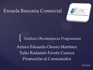 Escuela Bancaria Comercial

{ Análisis Obsolescencia Programada
Arturo Eduardo Osorio Martínez
Tulio Radamés Favela Cuenca
Promoción al Consumidor
23/02/2014

 
