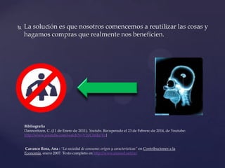 

La solución es que nosotros comencemos a reutilizar las cosas y
hagamos compras que realmente nos beneficien.

Bibliografía
Dannoritzen, C. (11 de Enero de 2011). Youtube. Recuperado el 23 de Febrero de 2014, de Youtube:
http://www.youtube.com/watch?v=V2yCimJu7Ec}

Carrasco Rosa, Ana : “La sociedad de consumo: origen y características" en Contribuciones a la
Economía, enero 2007. Texto completo en http://www.eumed.net/ce/

 