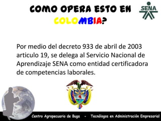 Como opera esto en
COLOMBIA?
Por medio del decreto 933 de abril de 2003
articulo 19, se delega al Servicio Nacional de
Aprendizaje SENA como entidad certificadora
de competencias laborales.
 