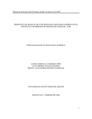 Manual de Funciones del Psicólogo Jurídico al Interior del ICBF. 
1 
PROPUESTA DE MANUAL DE FUNCIONES DEL PSICÓLOGO JURÍDICO EN EL INSTITUTO COLOMBIANO DE BIENESTAR FAMILIAR - ICBF ESPECIALIZACION EN PSICOLOGIA JURIDICA LAURA MARCELA CAMARGO NIÑO LUIS ENRIQUE PULECIO MUÑOZ MIGUEL ALEXANDER MENDEZ SANDOVAL UNIVERSIDAD SANTO TOMAS DE AQUINO BOGOTA D.C., FEBRERO DE 2009  