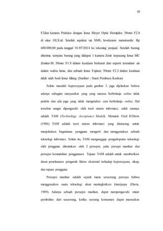 10
Selain masalah kepercayaan pada gambar 3. juga dijelaskan bahwa
adanya sebagian masyarakat yang yang merasa berbelanja online tidak
praktis dan ada juga yang tidak mengetahui cara berbelanja online. Hal
tersebut sangat dipengaruhi oleh teori sistem informasi, salah satunya
adalah TAM (Technology Acceptance Model). Menurut Fred D.Davis
(1986) TAM adalah teori sistem informasi yang dirancang untuk
menjelaskan bagaimana pengguna mengerti dan menggunakan sebuah
teknologi informasi. Selain itu, TAM menganggap pengadopsian teknologi
oleh pengguna ditentukan oleh 2 persepsi, yaitu persepi manfaat dan
persepsi kemudahan penggunaan. Tujuan TAM adalah untuk memberikan
dasar penelusuran pengaruh faktor eksternal terhadap kepercayaan, sikap,
dan tujuan pengguna.
Persepsi manfaat adalah sejauh mana seseorang percaya bahwa
menggunakan suatu teknologi akan meningkatkan kinerjanya (Davis,
1989). Adanya sebuah persepsi manfaat, dapat mempengaruhi minat
pembelian dari seseorang, ketika seorang konsumen dapat merasakan
tidak utuh bodi lensa hilang (Sumber : Surat Pembaca Kaskus)
dalam waktu lama, dan sebuah lensa Fujinon 50mm F2.2 dalam keadaan
Zenitar-M 50mm F1.9 dalam keadaan berkarat dan seperti terendam air
diterima ternyata barang yang didapat 1 kamera Zenit terpasang lensa MC
600.000,00 pada tanggal 01/07/2014 ke rekening penjual. Setelah barang
di situs OLX.id. Setelah sepakat via SMS, lovekenon menstranfer Rp
F2dan kamera Praktica dengan lensa Meyer Optic Domiplan 58mm F2.8
 