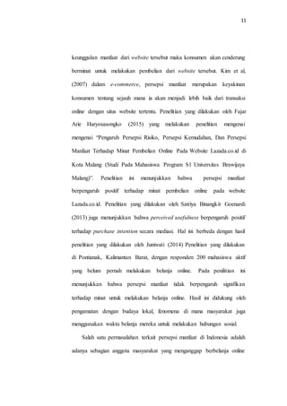 11
keunggulan manfaat dari website tersebut maka konsumen akan cenderung
berminat untuk melakukan pembelian dari website tersebut. Kim et al,
(2007) dalam e-commerce, persepsi manfaat merupakan keyakinan
konsumen tentang sejauh mana ia akan menjadi lebih baik dari transaksi
online dengan situs website tertentu. Penelitian yang dilakukan oleh Fajar
Arie Haryosasongko (2015) yang melakukan penelitian mengenai
mengenai “Pengaruh Persepsi Risiko, Persepsi Kemudahan, Dan Persepsi
Manfaat Terhadap Minat Pembelian Online Pada Website Lazada.co.id di
Kota Malang (Studi Pada Mahasiswa Program S1 Universitas Brawijaya
Malang)”. Penelitian ini menunjukkan bahwa persepsi manfaat
berpengaruh positif terhadap minat pembelian online pada website
Lazada.co.id. Penelitian yang dilakukan oleh Satriya Binangkit Goenardi
(2013) juga menunjukkan bahwa perceived usefulness berpengaruh positif
terhadap purchase intention secara mediasi. Hal ini berbeda dengan hasil
penelitian yang dilakukan oleh Juniwati (2014) Penelitian yang dilakukan
di Pontianak, Kalimantan Barat, dengan responden 200 mahasiswa aktif
yang belum pernah melakukan belanja online. Pada penilitian ini
menunjukkan bahwa persepsi manfaat tidak berpengaruh signifikan
terhadap minat untuk melakukan belanja online. Hasil ini didukung oleh
pengamatan dengan budaya lokal, fenomena di mana masyarakat juga
menggunakan waktu belanja mereka untuk melakukan hubungan sosial.
Salah satu permasalahan terkait persepsi manfaat di Indonesia adalah
adanya sebagian anggota masyarakat yang menganggap berbelanja online
 