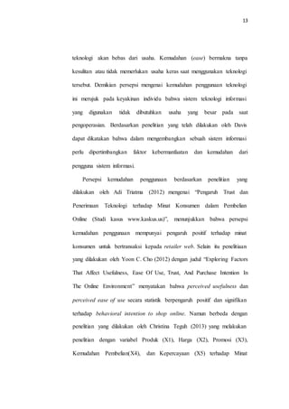 13
teknologi akan bebas dari usaha. Kemudahan (ease) bermakna tanpa
kesulitan atau tidak memerlukan usaha keras saat menggunakan teknologi
tersebut. Demikian persepsi mengenai kemudahan penggunaan teknologi
ini merujuk pada keyakinan individu bahwa sistem teknologi informasi
yang digunakan tidak dibutuhkan usaha yang besar pada saat
pengoperasian. Berdasarkan penelitian yang telah dilakukan oleh Davis
dapat dikatakan bahwa dalam mengembangkan sebuah sistem informasi
perlu dipertimbangkan faktor kebermanfaatan dan kemudahan dari
pengguna sistem informasi.
Persepsi kemudahan penggunaan berdasarkan penelitian yang
dilakukan oleh Adi Triatma (2012) mengenai “Pengaruh Trust dan
Penerimaan Teknologi terhadap Minat Konsumen dalam Pembelian
Online (Studi kasus www.kaskus.us)”, menunjukkan bahwa persepsi
kemudahan penggunaan mempunyai pengaruh positif terhadap minat
konsumen untuk bertransaksi kepada retailer web. Selain itu penelitiaan
yang dilakukan oleh Yoon C. Cho (2012) dengan judul “Exploring Factors
That Affect Usefulness, Ease Of Use, Trust, And Purchase Intention In
The Online Environment” menyatakan bahwa perceived usefulness dan
perceived ease of use secara statistik berpengaruh positif dan signifikan
terhadap behavioral intention to shop online. Namun berbeda dengan
penelitian yang dilakukan oleh Christina Teguh (2013) yang melakukan
penelitian dengan variabel Produk (X1), Harga (X2), Promosi (X3),
Kemudahan Pembelian(X4), dan Kepercayaan (X5) terhadap Minat
 