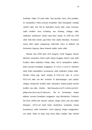 14
Pembelian Online (Y) pada online shop Specialis Guess. Dari penelitian
ini menunjukkan bahwa persepsi kemudahan tidak berpengaruh terhadap
variabel minat beli. Hal ini disebabkan karena tidak semua konsumen
sudah memiliki akses m-banking atau ebanking, sehingga untuk
melakukan pembayaran mereka tetap harus menuju ke ATM dan ATM
untuk bank-bank tertentu juga belum tentu mudah ditemukan. Konsumen
merasa lebih mudah mengunjungi butik-butik Guess di mallmall dan
bertransaksi langsung disana daripada melalui media online.
Menurut data APJII tahun 2014 mengenai Profil Pengguna Internet
Indonesia menyatakan bahwa masih adanya pengguna internet yang masih
kesulitan dalam melakukan belanja online, hal ini menunjukkan indikasi
bahwa persepsi kemudahan penggunaan di website e-commerce Indonesia
masih belum memudahkan konsumennya untuk melakukan belanja online.
Masalah terkait juga masih terdapat di OLX.co.id yaitu di website
OLX.co.id tidak ada fitur komentar di lapak/dagangan para penjual,
sehingga mempersulit pembeli untuk memastikan apakah penjual tersebut
kredibel atau tidak. (Sumber : http://bacaanku.com/51-website-jual-beli-
paling-aman-dan-ramai-di-indonesia). Hal ini bertentangan dengan
indikator persepsi kemudahan penggunaan yang dikemukakan Venkatesh
dan Davis (2000) yaitu interaksi individu dengan sistem jelas dan mudah
dimengerti. OLX.co.id masih belum memberikan kemudahan kepada
konsumennya untuk berinteraksi secara langsung dengan menggunakan
satu media. Selain itu harga yang tertera dalam tampilan iklan berbeda
 