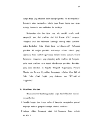 15
dengan harga yang dituliskan dalam deskripsi produk. Hal ini menyulitkan
konsumen untuk mengurutkan kriteria harga dengan barang yang sama,
sehingga konsumen harus melakukan dua kali kerja.
Berdasarkan data dan fakta yang ada, peneliti tertarik untuk
mengambil teori dari penelitian dari Adi Triatma (2012) mengenai
“Pengaruh Trust dan Penerimaan Teknologi terhadap Minat Konsumen
dalam Pembelian Online (Studi kasus www.kaskus.us)”. Perbedaan
penelitian ini dengan penelitian sebelumnya terletak variabel yang
digunakan, hanya variabel kepercayaan, persepsi manfaat dan dan persepsi
kemudahan penggunaan yang digunakan pada penelitian ini, kemudian
pada objek penelitian serta tempat dilakukannya penelitian. Penelitian
yang akan dilakukan ini berjudul “Pengaruh Kepercayaan, Persepsi
Manfaat dan Persepsi Kemudahan Penggunaan terhadap Minat Beli di
Toko Online (Studi Empiris yang dilakukan pada OLX.co.id di
Yogyakarta)”
B. Identifikasi Masalah
Berdasarkan latar belakang penelitian dapat diidentifikasikan masalah
sebagai berikut:
1. Semakin banyak situs belanja online di Indonesia meningkatkan potensi
terjadinya tindakan penipuan keuangan dalam e-commerce.
2. Adanya indikasi kurangnya minat beli konsumen dalam website
OLX.co.id.
 