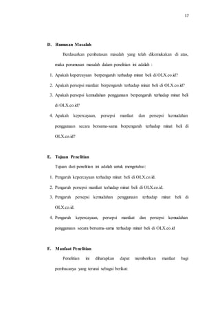 17
D. Rumusan Masalah
Berdasarkan pembatasan masalah yang telah dikemukakan di atas,
maka perumusan masalah dalam penelitian ini adalah :
1. Apakah kepercayaan berpengaruh terhadap minat beli di OLX.co.id?
2. Apakah persepsi manfaat berpengaruh terhadap minat beli di OLX.co.id?
3. Apakah persepsi kemudahan penggunaan berpengaruh terhadap minat beli
di OLX.co.id?
4. Apakah kepercayaan, persepsi manfaat dan persepsi kemudahan
penggunaan secara bersama-sama berpengaruh terhadap minat beli di
OLX.co.id?
E. Tujuan Penelitian
Tujuan dari penelitian ini adalah untuk mengetahui:
1. Pengaruh kepercayaan terhadap minat beli di OLX.co.id.
2. Pengaruh persepsi manfaat terhadap minat beli di OLX.co.id.
3. Pengaruh persepsi kemudahan penggunaan terhadap minat beli di
OLX.co.id.
4. Pengaruh kepercayaan, persepsi manfaat dan persepsi kemudahan
penggunaan secara bersama-sama terhadap minat beli di OLX.co.id
F. Manfaat Penelitian
Penelitian ini diharapkan dapat memberikan manfaat bagi
pembacanya yang terurai sebagai berikut:
 
