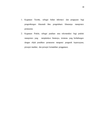 18
1. Kegunaan Teoritis, sebagai bahan informasi dan pengayaan bagi
pengembangan khasanah ilmu pengetahuan khususnya manajemen
pemasaran.
2. Kegunaan Praktis, sebagai panduan atau rekomendasi bagi praktisi
manajemen yang menjalankan bisnisnya, terutama yang berhubungan
dengan objek penelitian pemasaran mengenai pengaruh kepercayaan,
presepsi manfaat, dan persepsi kemudahan penggunaan.
 