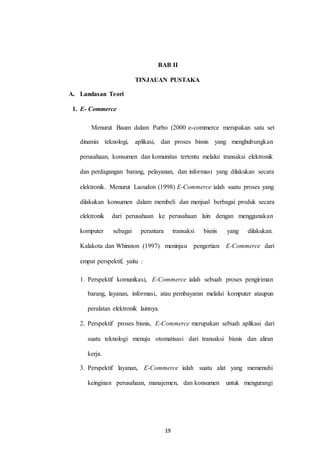 BAB II
TINJAUAN PUSTAKA
A. Landasan Teori
1. E- Commerce
Menurut Baum dalam Purbo (2000 e-commerce merupakan satu set
dinamis teknologi, aplikasi, dan proses bisnis yang menghubungkan
perusahaan, konsumen dan komunitas tertentu melalui transaksi elektronik
dan perdagangan barang, pelayanan, dan informasi yang dilakukan secara
elektronik. Menurut Laoudon (1998) E-Commerce ialah suatu proses yang
dilakukan konsumen dalam membeli dan menjual berbagai produk secara
elektronik dari perusahaan ke perusahaan lain dengan menggunakan
komputer sebagai perantara transaksi bisnis yang dilakukan.
Kalakota dan Whinston (1997) meninjau pengertian E-Commerce dari
empat perspektif, yaitu :
1. Perspektif komunikasi, E-Commerce ialah sebuah proses pengiriman
barang, layanan, informasi, atau pembayaran melalui komputer ataupun
peralatan elektronik lainnya.
2. Perspektif proses bisnis, E-Commerce merupakan sebuah aplikasi dari
suatu teknologi menuju otomatisasi dari transaksi bisnis dan aliran
kerja.
3. Perspektif layanan, E-Commerce ialah suatu alat yang memenuhi
keinginan perusahaan, manajemen, dan konsumen untuk mengurangi
19
 