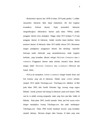 2
Berdasarkan laporan dari APJII di tahun 2014 pada gambar 1, terlihat
masyarakat Indonesia tidak dapat melepaskan diri dari kegiatan
komunikasi berbasis internet. Sejak pemerintah Indonesia
mengembangkan infrastruktur internet pada tahun 1980an, jumlah
pengguna internet terus meningkat. Hingga tahun 2013 terdapat 71,19 juta
pengguna internet di Indonesia. Jumlah tersebut dapat diartikan bahwa
penetrasi internet di Indonesia tahun 2013 adalah sebesar 28%. Bersamaan
dengan peningkatan penggunaan internet dan teknologi, munculah
beberapa media elektronik yang memanfaatkannya untuk kegiatan
berbisnis, yang kemudian dikenal sebagai Electronic Commerce atau e-
commerce. Penggunaan internet untuk aktivitas transaksi bisnis dikenal
dengan istilah Electronic Commerce atau e-commerce (McLeod dan
Schell, 2004).
OLX.co.id merupakan website e-commerce dengan bentuk forum jual
beli ternama yang ada di Indonesia. Dahulu nama website sebelum
menjadi OLX adalah Tokobagus.com. Tokobagus.com didirikan di Bali
pada tahun 2005, oleh Arnold Sebastian Egg, seorang warga negara
Belanda. Arnold pertama kali datang ke Indonesia pada awal Januari 2000,
saat itu ia adalah seorang pengusaha muda yang baru saja lulus kuliah di
Belanda. Pada tahun 2005, Arnold memulai bisnis jual beli secara online
dengan menyiapkan konsep Tokobagus.com dan mulai membangun
Tokobagus.com. Tahun 2008 Arnold mendapat investor yang kemudian
menjadi mitranya. Bersama dengan mitra barunya, di tahun yang sama
 