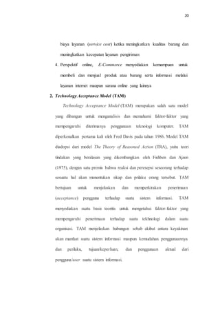 20
biaya layanan (service cost) ketika meningkatkan kualitas barang dan
meningkatkan kecepatan layanan pengiriman
4. Perspektif online, E-Commerce menyediakan kemampuan untuk
membeli dan menjual produk atau barang serta informasi melalui
layanan internet maupun sarana online yang lainnya
2. Technology Acceptance Model (TAM)
Technology Acceptance Model (TAM) merupakan salah satu model
yang dibangun untuk menganalisis dan memahami faktor‐faktor yang
mempengaruhi diterimanya penggunaan teknologi komputer. TAM
diperkenalkan pertama kali oleh Fred Davis pada tahun 1986. Model TAM
diadopsi dari model The Theory of Reasoned Action (TRA), yaitu teori
tindakan yang beralasan yang dikembangkan oleh Fishben dan Ajzen
(1975), dengan satu premis bahwa reaksi dan peresepsi seseorang terhadap
sesuatu hal akan menentukan sikap dan prilaku orang tersebut. TAM
bertujuan untuk menjelaskan dan memperkirakan penerimaan
(acceptance) pengguna terhadap suatu sistem informasi. TAM
menyediakan suatu basis teoritis untuk mengetahui faktor-faktor yang
mempengaruhi penerimaan terhadap suatu tekhnologi dalam suatu
organisasi. TAM menjelaskan hubungan sebab akibat antara keyakinan
akan manfaat suatu sistem informasi maupun kemudahan penggunaannya
dan perilaku, tujuan/keperluan, dan penggunaan aktual dari
pengguna/user suatu sistem informasi.
 