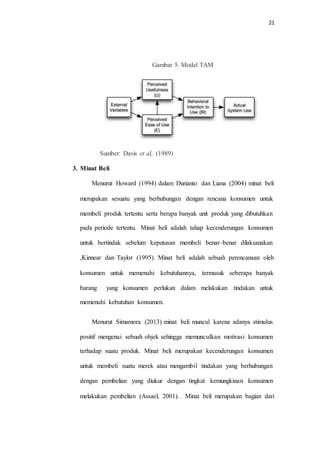 21
Gambar 5. Model TAM
Sumber: Davis et al,. (1989)
3. Minat Beli
Menurut Howard (1994) dalam Durianto dan Liana (2004) minat beli
merupakan sesuatu yang berhubungan dengan rencana konsumen untuk
membeli produk tertentu serta berapa banyak unit produk yang dibutuhkan
pada periode tertentu. Minat beli adalah tahap kecenderungan konsumen
untuk bertindak sebelum keputusan membeli benar–benar dilaksanakan
,Kinnear dan Taylor (1995). Minat beli adalah sebuah perencanaan oleh
konsumen untuk memenuhi kebutuhannya, termasuk seberapa banyak
barang yang konsumen perlukan dalam melakukan tindakan untuk
memenuhi kebutuhan konsumen.
Menurut Simamora (2013) minat beli muncul karena adanya stimulus
positif mengenai sebuah objek sehingga memunculkan motivasi konsumen
terhadap suatu produk. Minat beli merupakan kecenderungan konsumen
untuk membeli suatu merek atau mengambil tindakan yang berhubungan
dengan pembelian yang diukur dengan tingkat kemungkinan konsumen
melakukan pembelian (Assael, 2001). . Minat beli merupakan bagian dari
 