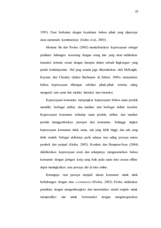 23
1995). Trust berkaitan dengan keyakinan bahwa pihak yang dipercaya
akan memenuhi komitmennya (Gefen et al., 2003).
Menurut Ba dan Pavlou (2002) mendefinisikan kepercayaan sebagai
penilaian hubungan seseorang dengan orang lain yang akan melakukan
transaksi tertentu sesuai dengan harapan dalam sebuah lingkungan yang
penuh ketidakpastian. Hal yang senada juga dikemukakan oleh McKnight,
Kacmar, dan Choudry (dalam Bachmann & Zaheer, 2006), menyatakan
bahwa kepercayaan dibangun sebelum pihak-pihak tertentu saling
mengenal satu sama lain melalui interaksi atau transaksi.
Kepercayaan konsumen menyangkut kepercayaan bahwa suatu produk
memiliki berbagai atribut, dan manfaat dari berbagai atribut tersebut.
Kepercayaan konsumen terhadap suatu produk, atribut, dan manfaat
produk menggambarkan persepsi dari konsumen. Sehingga tingkat
kepercayaan konsumen tidak sama, ada yang lebih tinggi dan ada yang
lebih rendah. Sebagai akibatnya perlu adanya rasa saling percaya antara
pembeli dan penjual (Gefen, 2002). Koufaris dan Hampton-Sosa (2004)
didefinisikan kepercayaan awal, dan selanjutnya mengasumsikan bahwa
konsumen dengan jaringan kerja yang baik pada suatu toko secara offline
dapat meningkatkan rasa percaya diri di toko online.
Kurangnya rasa percaya menjadi alasan konsumen untuk tidak
berhubungan dengan situs e-commerce (Pavlou, 2003). Pavlou melakukan
penelitian dengan mengembangkan dan memvalidasi model empiris untuk
memprediksi niat untuk bertransaksi dengan mengintegrasikan
 