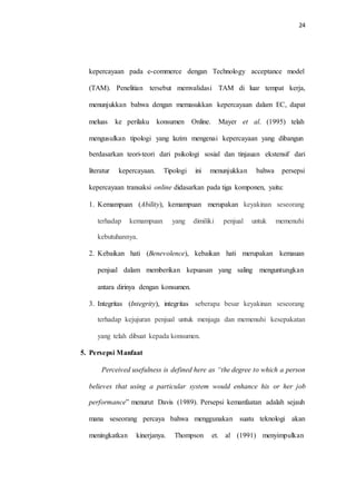 24
kepercayaan pada e-commerce dengan Technology acceptance model
(TAM). Penelitian tersebut memvalidasi TAM di luar tempat kerja,
menunjukkan bahwa dengan memasukkan kepercayaan dalam EC, dapat
meluas ke perilaku konsumen Online. Mayer et al. (1995) telah
mengusulkan tipologi yang lazim mengenai kepercayaan yang dibangun
berdasarkan teori-teori dari psikologi sosial dan tinjauan ekstensif dari
literatur kepercayaan. Tipologi ini menunjukkan bahwa persepsi
kepercayaan transaksi online didasarkan pada tiga komponen, yaitu:
1. Kemampuan (Ability), kemampuan merupakan keyakinan seseorang
terhadap kemampuan yang dimiliki penjual untuk memenuhi
kebutuhannya.
2. Kebaikan hati (Benevolence), kebaikan hati merupakan kemauan
penjual dalam memberikan kepuasan yang saling menguntungkan
antara dirinya dengan konsumen.
3. Integritas (Integrity), integritas seberapa besar keyakinan seseorang
terhadap kejujuran penjual untuk menjaga dan memenuhi kesepakatan
yang telah dibuat kepada konsumen.
5. Persepsi Manfaat
Perceived usefulness is defined here as “the degree to which a person
believes that using a particular system would enhance his or her job
performance” menurut Davis (1989). Persepsi kemanfaatan adalah sejauh
mana seseorang percaya bahwa menggunakan suatu teknologi akan
meningkatkan kinerjanya. Thompson et. al (1991) menyimpulkan
 