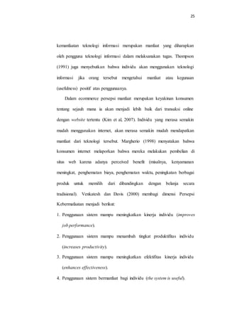 25
kemanfaatan teknologi informasi merupakan manfaat yang diharapkan
oleh pengguna teknologi informasi dalam melaksanakan tugas. Thompson
(1991) juga menyebutkan bahwa individu akan menggunakan teknologi
informasi jika orang tersebut mengetahui manfaat atau kegunaan
(usefulness) positif atas penggunaanya.
Dalam ecommerce persepsi manfaat merupakan keyakinan konsumen
tentang sejauh mana ia akan menjadi lebih baik dari transaksi online
dengan website tertentu (Kim et al, 2007). Individu yang merasa semakin
mudah menggunakan internet, akan merasa semakin mudah mendapatkan
manfaat dari teknologi tersebut. Margherio (1998) menyatakan bahwa
konsumen internet melaporkan bahwa mereka melakukan pembelian di
situs web karena adanya perceived benefit (misalnya, kenyamanan
meningkat, penghematan biaya, penghematan waktu, peningkatan berbagai
produk untuk memilih dari dibandingkan dengan belanja secara
tradisional). Venkatesh dan Davis (2000) membagi dimensi Persepsi
Kebermafaatan menjadi berikut:
1. Penggunaan sistem mampu meningkatkan kinerja individu (improves
job performance).
2. Penggunaan sistem mampu menambah tingkat produktifitas individu
(increases productivity).
3. Penggunaan sistem mampu meningkatkan efektifitas kinerja individu
(enhances effectiveness).
4. Penggunaan sistem bermanfaat bagi individu (the system is useful).
 