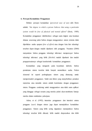 26
6. Persepsi Kemudahan Penggunaan
Definisi persepsi kemudahan (perceived ease of use) oleh Davis
adalah: “the degree to which a person believes that using a particular
system would be free of physical and mental efforts” (Davis, 1989).
Kemudahan penggunaan didefinisikan sebagai suatu tingkat atau keadaan
dimana seseorang yakin bahwa dengan menggunakan sistem tertentu tidak
diperlukan usaha apapun (free of effort) atau dengan kata lain teknologi
tersebut dapat dengan mudah dipahami oleh pengguna. Nasution (2004)
menyatakan bahwa pengguna teknologi informasi mempercayai bahwa
teknologi informasi yang lebih fleksibel, mudah dipahami dan mudah
pengoperasiannya sebagai karakteristik kemudahan penggunaan.
Kemudahan yang mengarah pada keyakinan individu bahwa
pemakaian sistem tersebut tidak banyak memerlukan usaha. Faktor
eksternal ini seperti perlengkapan sistem yang dirancang untuk
mempermudah penggunaan. Salah satu faktor yang menyebabkan pemakai
menerima atau menolak sistem adalah keterkaitan dengan penggunaan
sistem. Pengguna cenderung untuk menggunakan atau tidak suatu aplikasi
yang dianggap sebagai sesuatu yang mereka yakini akan membantu kinerja
mereka dalam melakukan pekerjaan.
Adam, et al. (1992), intensitas penggunaan dan interaksi antara
pengguna (user) dengan sistem juga dapat menunjukkan kemudahan
penggunaan. Sistem yang lebih sering digunakan menunjukkan bahwa
teknologi tersebut lebih dikenal, lebih mudah dioperasikan dan lebih
 