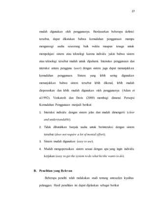 27
mudah digunakan oleh penggunanya. Berdasarkan beberapa definisi
tersebut, dapat dikatakan bahwa kemudahan penggunaan mampu
mengurangi usaha seseorang baik waktu maupun tenaga untuk
mempelajari sistem atau teknologi karena individu yakin bahwa sistem
atau teknologi tersebut mudah untuk dipahami. Intensitas penggunaan dan
interaksi antara pengguna (user) dengan sistem juga dapat menunjukkan
kemudahan penggunaan. Sistem yang lebih sering digunakan
menunjukkan bahwa sistem tersebut lebih dikenal, lebih mudah
dioperasikan dan lebih mudah digunakan oleh penggunanya (Adam et
al.1992). Venkatesh dan Davis (2000) membagi dimensi Persepsi
Kemudahan Penggunaan menjadi berikut:
1. Interaksi individu dengan sistem jelas dan mudah dimengerti (clear
and understandable).
2. Tidak dibutuhkan banyak usaha untuk berinteraksi dengan sistem
tersebut (does not require a lot of mental effort).
3. Sistem mudah digunakan (easy to use).
4. Mudah mengoperasikan sistem sesuai dengan apa yang ingin individu
kerjakan (easy to get the system to do what he/she wants to do).
B. Penelitian yang Relevan
Beberapa peneliti telah melakukan studi tentang anteseden loyalitas
pelanggan. Hasil penelitian ini dapat dijelaskan sebagai berikut
 