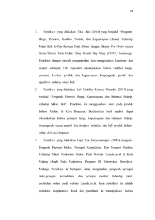 28
1. Penelitian yang dilakukan Tika Dian (2014) yang berjudul “Pengaruh
Harga, Promosi, Kualitas Produk, dan Kepercayaan (Trust) Terhadap
Minat Beli K-Pop (Korean Pop) Album dengan Sistem Pre Order secara
Online”(Studi Pada Online Shop Kordo Day Shop (CORP) Semarang).
Penelitian dengan metode pengumpulan data menggunakan kuesioner dan
sampel sebanyak 116 responden menunjukkan bahwa variabel harga,
promosi, kualitas produk dan kepercayaan berpengaruh positif dan
signifikan terhdap minat beli.
2. Penelitian yang dilakukan Luh Alviolita Kusuma Nusarika (2015) yang
berjudul “Pengaruh Persepsi Harga, Kepercayaan, dan Orientasi Belanja
terhadap Minat Beli”. Penelitian ini menggunakan studi pada produk
fashion Online di Kota Denpasar. Berdasarkan hasil analisis dapat
dikemukakan bahwa persepsi harga, kepercayaan dan orientasi belanja
berpengaruh secara parsial dan simultan terhadap niat beli produk fashion
online di Kota Denpasar.
3. Penelitian yang dilakukan Fajar Arie Haryosasongko (2015) mengenai
Pengaruh Persepsi Risiko, Persepsi Kemudahan, Dan Persepsi Manfaat
Terhadap Minat Pembelian Online Pada Website Lazada.co.id di Kota
Malang (Studi Pada Mahasiswa Program S1 Universitas Brawijaya
Malang). Penelitian ini bertujuan untuk menganalisa pengaruh persepsi
risiko,persepsi kemudahan, dan persepsi manfaat terhadap minat
pembelian online pada website Lazada.co.id. Jenis pebelitian ini adalah
penelitian eksplanatori. Hasil dari penelitian ini menunjukkan bahwa
 