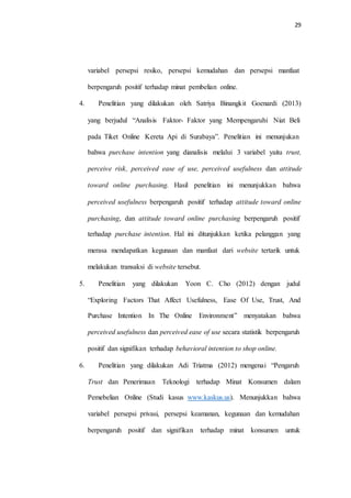 29
variabel persepsi resiko, persepsi kemudahan dan persepsi manfaat
berpengaruh positif terhadap minat pembelian online.
4. Penelitian yang dilakukan oleh Satriya Binangkit Goenardi (2013)
yang berjudul “Analisis Faktor- Faktor yang Mempengaruhi Niat Beli
pada Tiket Online Kereta Api di Surabaya”. Penelitian ini menunjukan
bahwa purchase intention yang dianalisis melalui 3 variabel yaitu trust,
perceive risk, perceived ease of use, perceived usefulness dan attitude
toward online purchasing. Hasil penelitian ini menunjukkan bahwa
perceived usefulness berpengaruh positif terhadap attitude toward online
purchasing, dan attitude toward online purchasing berpengaruh positif
terhadap purchase intention. Hal ini ditunjukkan ketika pelanggan yang
merasa mendapatkan kegunaan dan manfaat dari website tertarik untuk
melakukan transaksi di website tersebut.
5. Penelitian yang dilakukan Yoon C. Cho (2012) dengan judul
“Exploring Factors That Affect Usefulness, Ease Of Use, Trust, And
Purchase Intention In The Online Environment” menyatakan bahwa
perceived usefulness dan perceived ease of use secara statistik berpengaruh
positif dan signifikan terhadap behavioral intention to shop online.
6. Penelitian yang dilakukan Adi Triatma (2012) mengenai “Pengaruh
Trust dan Penerimaan Teknologi terhadap Minat Konsumen dalam
Pemebelian Online (Studi kasus www.kaskus.us). Menunjukkan bahwa
variabel persepsi privasi, persepsi keamanan, kegunaan dan kemudahan
berpengaruh positif dan signifikan terhadap minat konsumen untuk
 